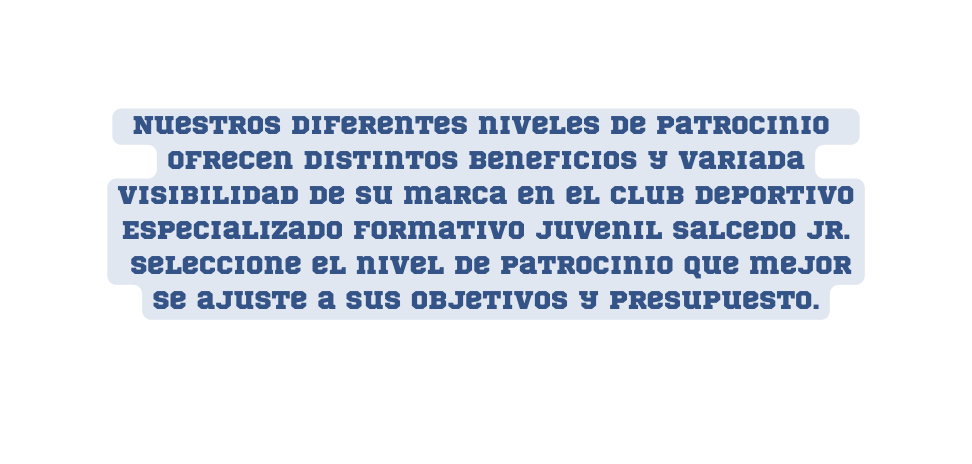 Nuestros diferentes niveles de patrocinio ofrecen distintos beneficios y variada visibilidad de su marca en el Club Deportivo Especializado Formativo Juvenil Salcedo JR Seleccione el nivel de patrocinio que mejor se ajuste a sus objetivos y presupuesto